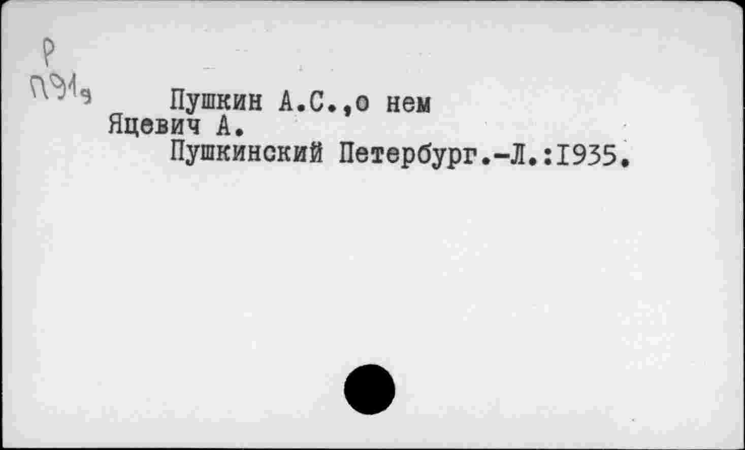 ﻿
Пушкин А.С.,о нем
Яцевич А.
Пушкинский Петербург.-Л.:1935.